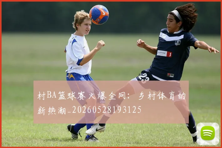 村BA篮球赛火爆全网：乡村体育的新热潮_20260528193125