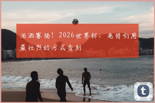泪洒赛场!2026世界杯,老将们用最壮烈的方式告别