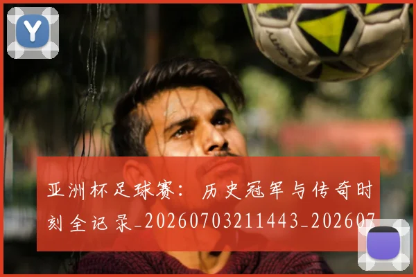 亚洲杯足球赛:历史冠军与传奇时刻全记录_20260703211443_20260717235635