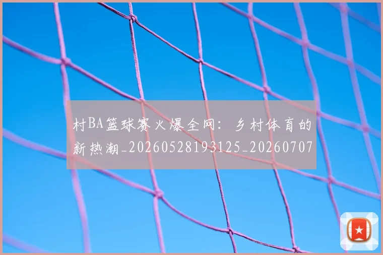 村BA篮球赛火爆全网：乡村体育的新热潮_20260528193125_20260707022222_20260731175044