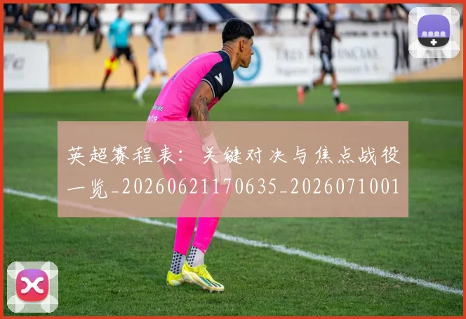 英超赛程表：关键对决与焦点战役一览_20260621170635_20260710010145