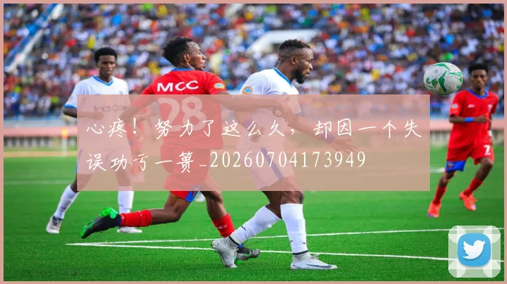 心疼!努力了这么久,却因一个失误功亏一篑_20260704173949