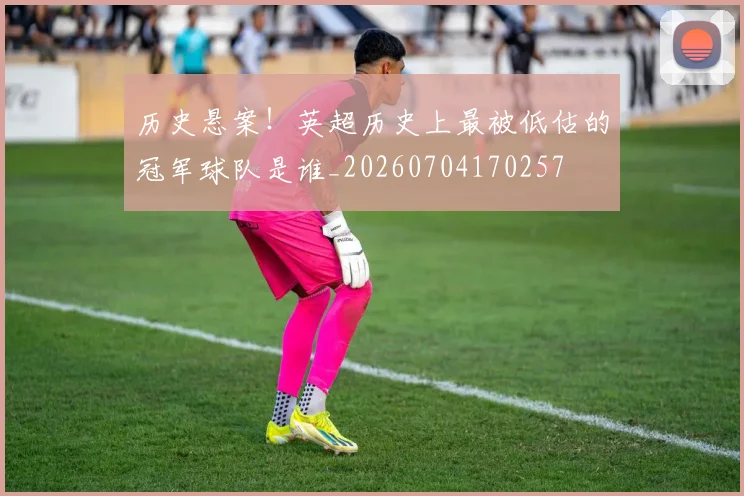 历史悬案！英超历史上最被低估的冠军球队是谁_20260704170257