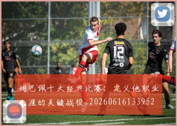 姆巴佩十大经典比赛:定义他职业生涯的关键战役_20260616133952