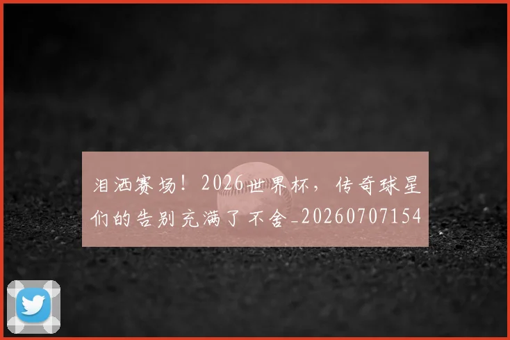 泪洒赛场！2026世界杯，传奇球星们的告别充满了不舍_20260707154243