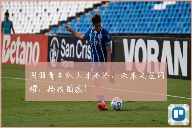 国羽青年队人才济济,未来之星闪耀,扬我国威!