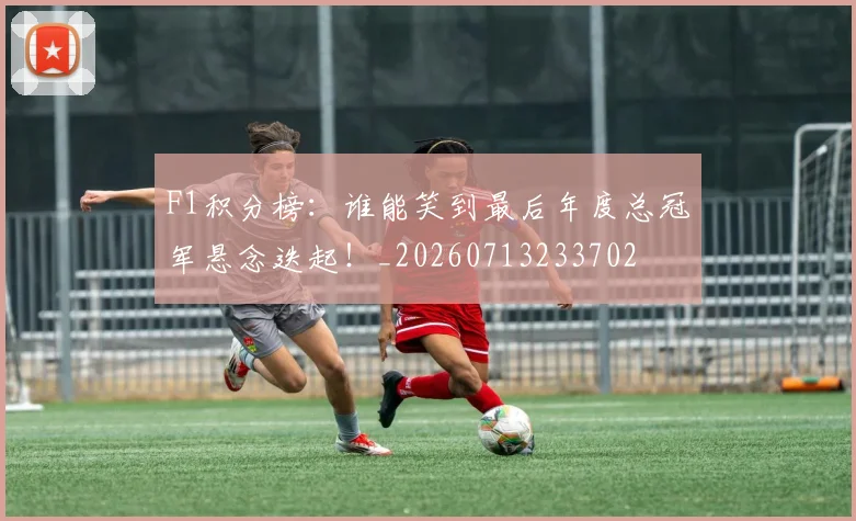 F1积分榜：谁能笑到最后年度总冠军悬念迭起！_20260713233702