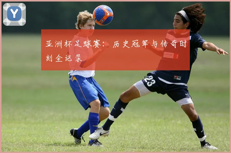 亚洲杯足球赛：历史冠军与传奇时刻全记录