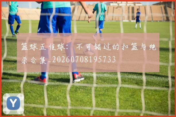 篮球五佳球：不可错过的扣篮与绝杀合集_20260708195733