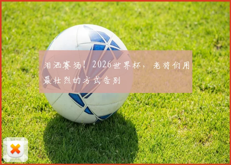泪洒赛场！2026世界杯，老将们用最壮烈的方式告别