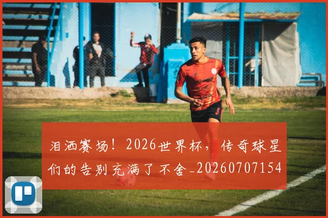 泪洒赛场!2026世界杯,传奇球星们的告别充满了不舍_20260707154243
