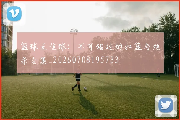 篮球五佳球：不可错过的扣篮与绝杀合集_20260708195733