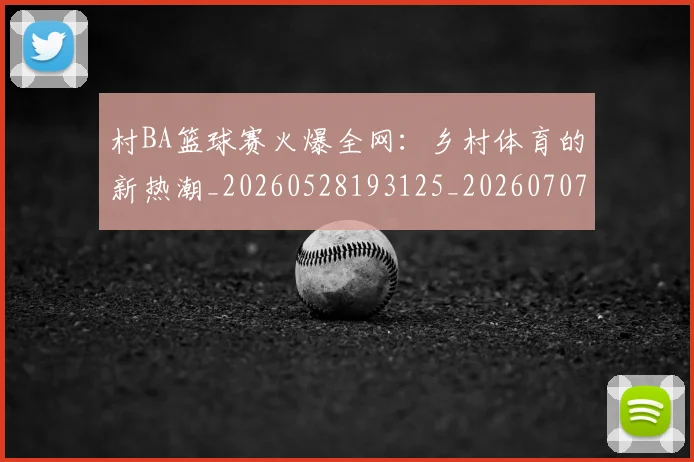村BA篮球赛火爆全网：乡村体育的新热潮_20260528193125_20260707022222_20260731175044